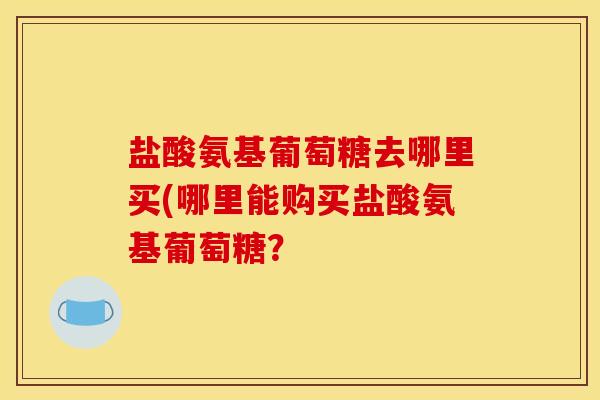 盐酸氨基葡萄糖去哪里买(哪里能购买盐酸氨基葡萄糖？
