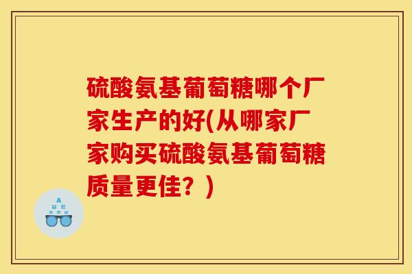 硫酸氨基葡萄糖哪个厂家生产的好(从哪家厂家购买硫酸氨基葡萄糖质量更佳？)