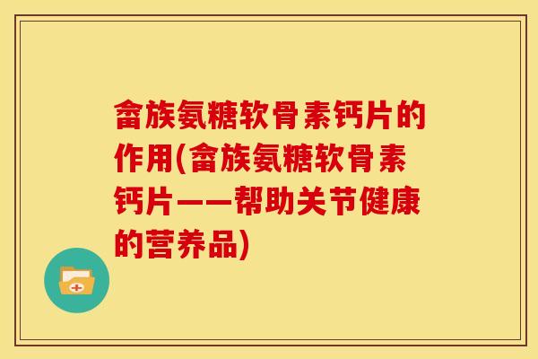 畲族氨糖软骨素钙片的作用(畲族氨糖软骨素钙片——帮助关节健康的营养品)