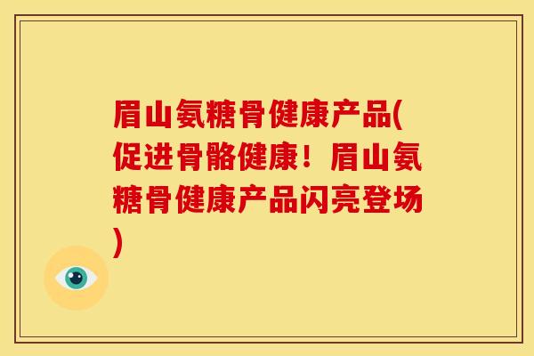 眉山氨糖骨健康产品(促进骨骼健康！眉山氨糖骨健康产品闪亮登场)