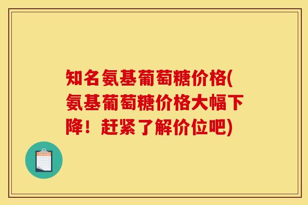 知名氨基葡萄糖价格(氨基葡萄糖价格大幅下降！赶紧了解价位吧)