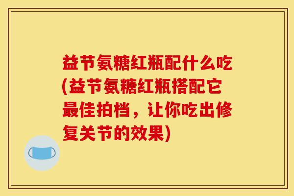 益节氨糖红瓶配什么吃(益节氨糖红瓶搭配它最佳拍档，让你吃出修复关节的效果)