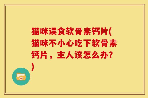猫咪误食软骨素钙片(猫咪不小心吃下软骨素钙片，主人该怎么办？)