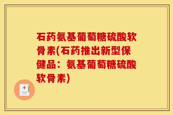 石药氨基葡萄糖硫酸软骨素(石药推出新型保健品：氨基葡萄糖硫酸软骨素)
