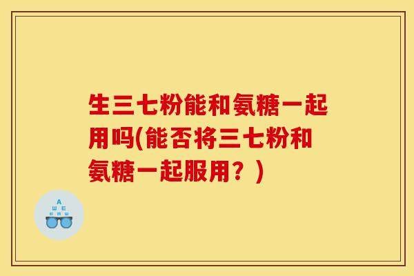 生三七粉能和氨糖一起用吗(能否将三七粉和氨糖一起服用？)