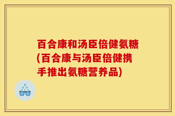 百合康和汤臣倍健氨糖(百合康与汤臣倍健携手推出氨糖营养品)