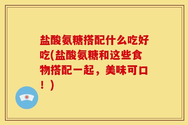 盐酸氨糖搭配什么吃好吃(盐酸氨糖和这些食物搭配一起，美味可口！)