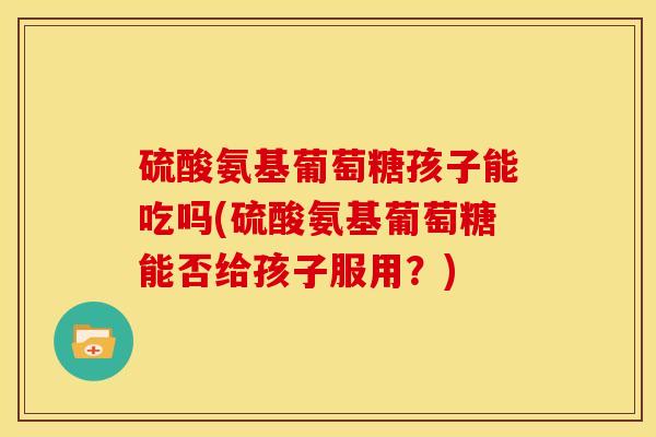 硫酸氨基葡萄糖孩子能吃吗(硫酸氨基葡萄糖能否给孩子服用？)