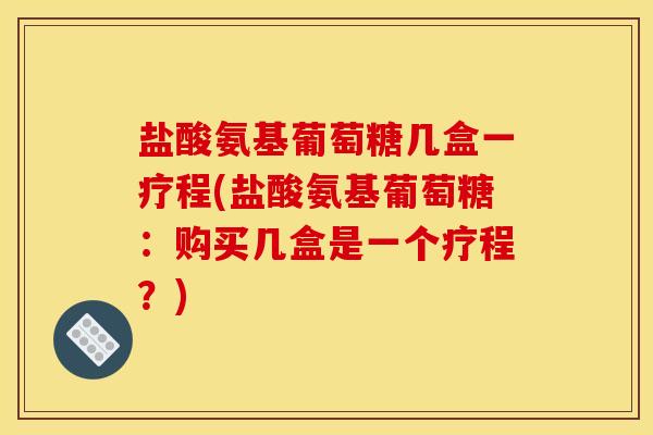 盐酸氨基葡萄糖几盒一疗程(盐酸氨基葡萄糖：购买几盒是一个疗程？)