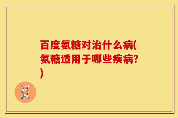 百度氨糖对治什么病(氨糖适用于哪些疾病？)