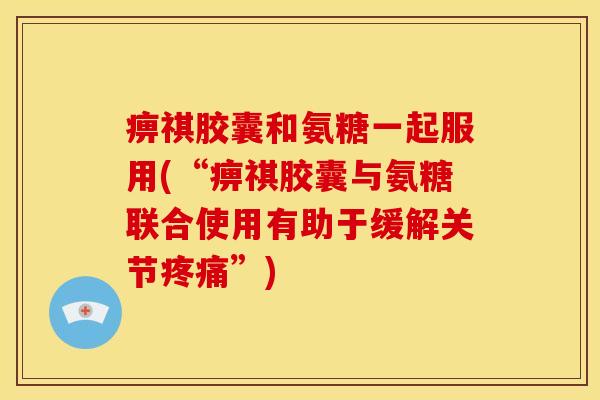 痹祺胶囊和氨糖一起服用(“痹祺胶囊与氨糖联合使用有助于缓解关节疼痛”)