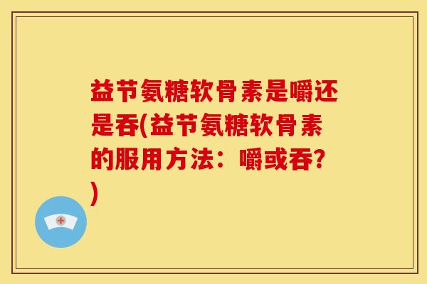 益节氨糖软骨素是嚼还是吞(益节氨糖软骨素的服用方法：嚼或吞？)