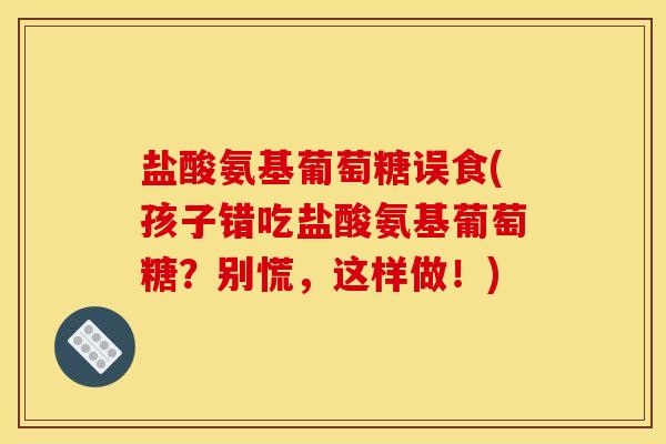 盐酸氨基葡萄糖误食(孩子错吃盐酸氨基葡萄糖？别慌，这样做！)