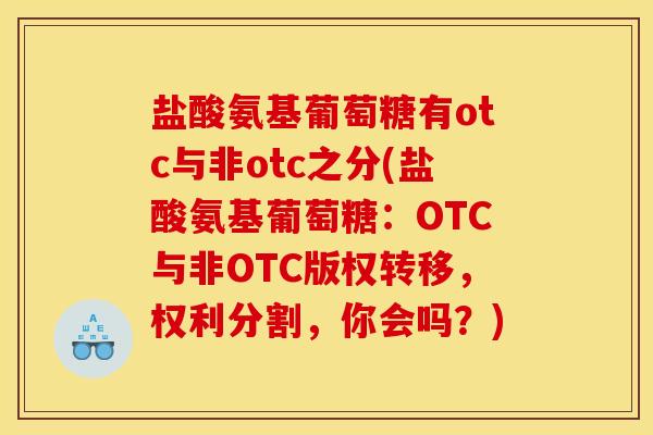 盐酸氨基葡萄糖有otc与非otc之分(盐酸氨基葡萄糖：OTC与非OTC版权转移，权利分割，你会吗？)