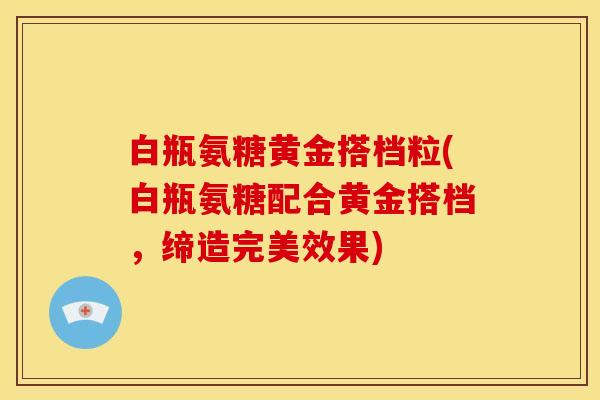 白瓶氨糖黄金搭档粒(白瓶氨糖配合黄金搭档，缔造完美效果)