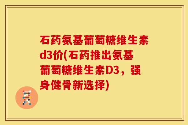 石药氨基葡萄糖维生素d3价(石药推出氨基葡萄糖维生素D3，强身健骨新选择)