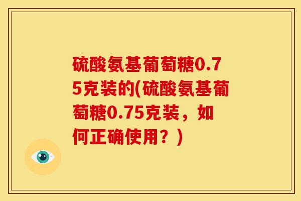 硫酸氨基葡萄糖0.75克装的(硫酸氨基葡萄糖0.75克装，如何正确使用？)