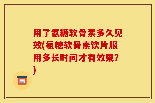 用了氨糖软骨素多久见效(氨糖软骨素饮片服用多长时间才有效果？)