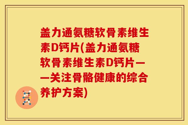 盖力通氨糖软骨素维生素D钙片(盖力通氨糖软骨素维生素D钙片——关注骨骼健康的综合养护方案)