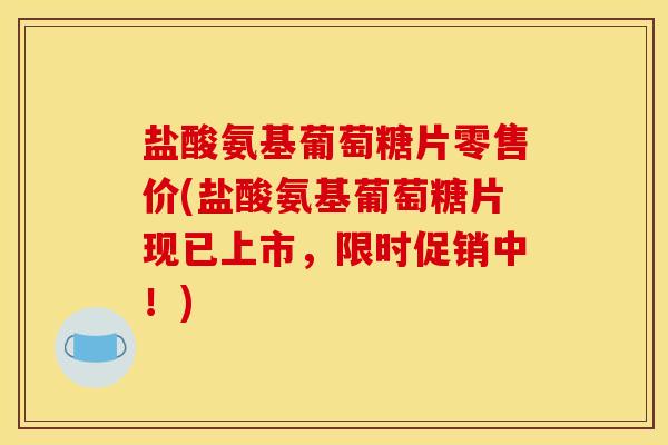 盐酸氨基葡萄糖片零售价(盐酸氨基葡萄糖片现已上市，限时促销中！)