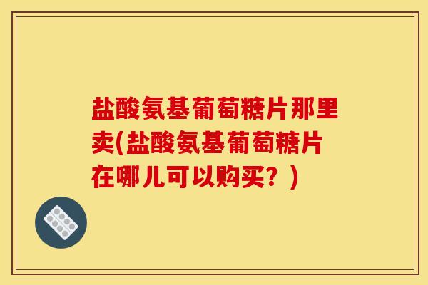 盐酸氨基葡萄糖片那里卖(盐酸氨基葡萄糖片在哪儿可以购买？)