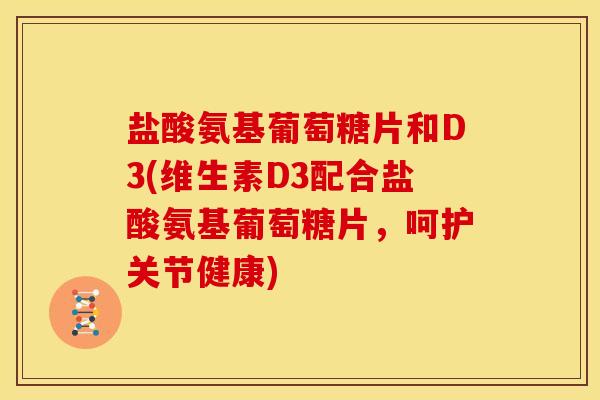 盐酸氨基葡萄糖片和D3(维生素D3配合盐酸氨基葡萄糖片，呵护关节健康)
