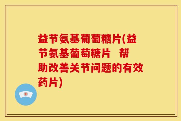 益节氨基葡萄糖片(益节氨基葡萄糖片  帮助改善关节问题的有效药片)