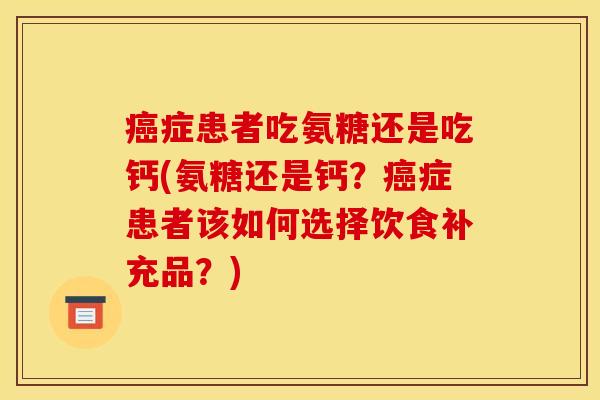 癌症患者吃氨糖还是吃钙(氨糖还是钙？癌症患者该如何选择饮食补充品？)
