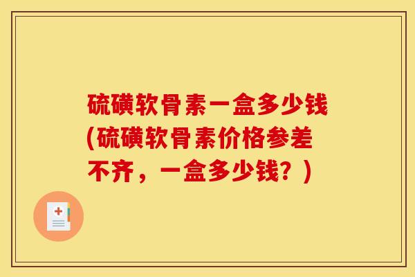 硫磺软骨素一盒多少钱(硫磺软骨素价格参差不齐，一盒多少钱？)