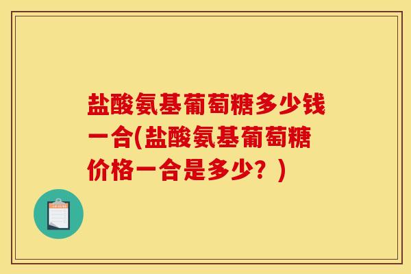 盐酸氨基葡萄糖多少钱一合(盐酸氨基葡萄糖价格一合是多少？)