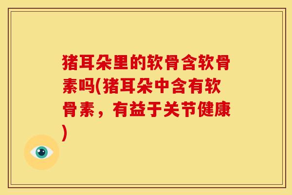 猪耳朵里的软骨含软骨素吗(猪耳朵中含有软骨素，有益于关节健康)
