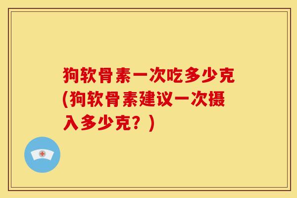 狗软骨素一次吃多少克(狗软骨素建议一次摄入多少克？)