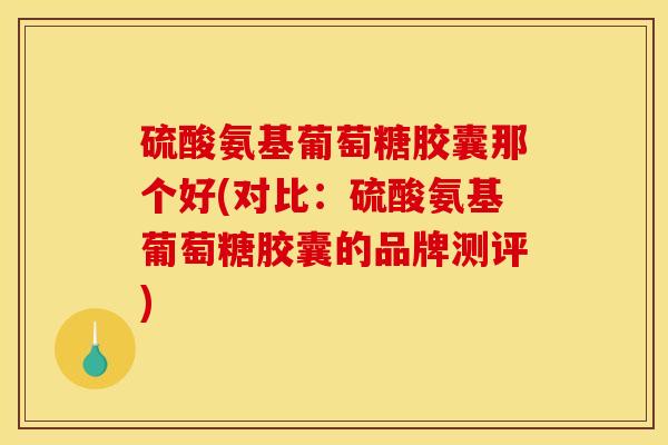 硫酸氨基葡萄糖胶囊那个好(对比：硫酸氨基葡萄糖胶囊的品牌测评)