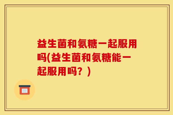 益生菌和氨糖一起服用吗(益生菌和氨糖能一起服用吗？)