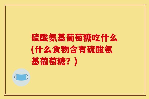 硫酸氨基葡萄糖吃什么(什么食物含有硫酸氨基葡萄糖？)
