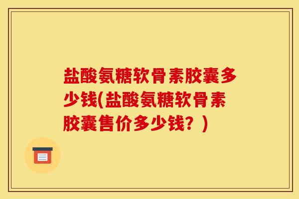 盐酸氨糖软骨素胶囊多少钱(盐酸氨糖软骨素胶囊售价多少钱？)