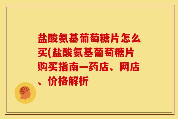 盐酸氨基葡萄糖片怎么买(盐酸氨基葡萄糖片购买指南—药店、网店、价格解析