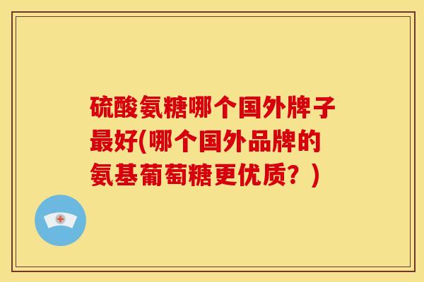 硫酸氨糖哪个国外牌子最好(哪个国外品牌的氨基葡萄糖更优质？)