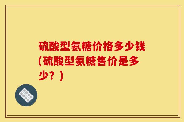 硫酸型氨糖价格多少钱(硫酸型氨糖售价是多少？)