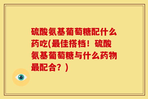硫酸氨基葡萄糖配什么药吃(最佳搭档！硫酸氨基葡萄糖与什么药物最配合？)