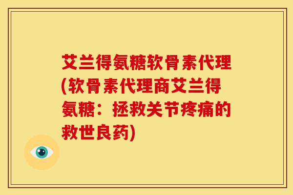 艾兰得氨糖软骨素代理(软骨素代理商艾兰得氨糖：拯救关节疼痛的救世良药)