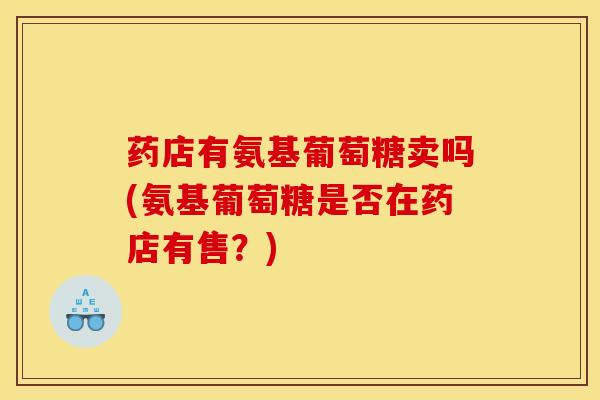 药店有氨基葡萄糖卖吗(氨基葡萄糖是否在药店有售？)