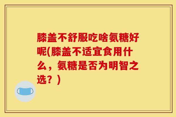 膝盖不舒服吃啥氨糖好呢(膝盖不适宜食用什么，氨糖是否为明智之选？)