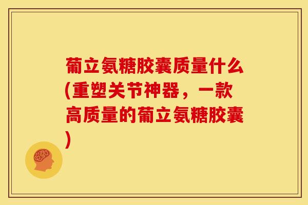 葡立氨糖胶囊质量什么(重塑关节神器，一款高质量的葡立氨糖胶囊)