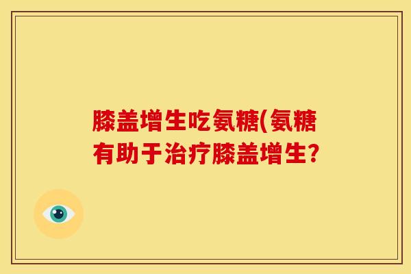 膝盖增生吃氨糖(氨糖有助于治疗膝盖增生？