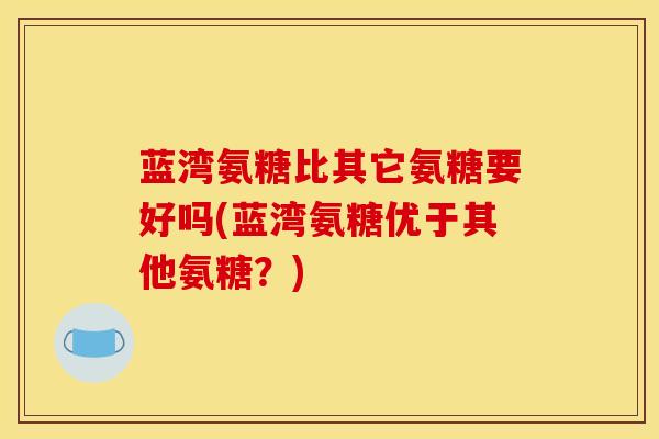 蓝湾氨糖比其它氨糖要好吗(蓝湾氨糖优于其他氨糖？)