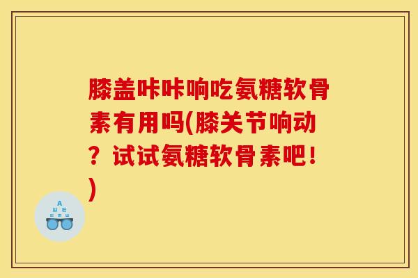 膝盖咔咔响吃氨糖软骨素有用吗(膝关节响动？试试氨糖软骨素吧！)