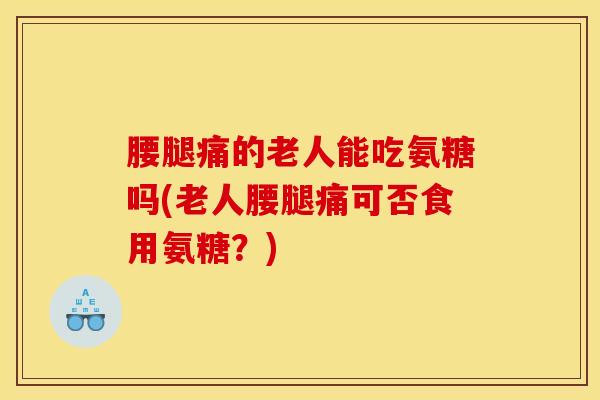 腰腿痛的老人能吃氨糖吗(老人腰腿痛可否食用氨糖？)