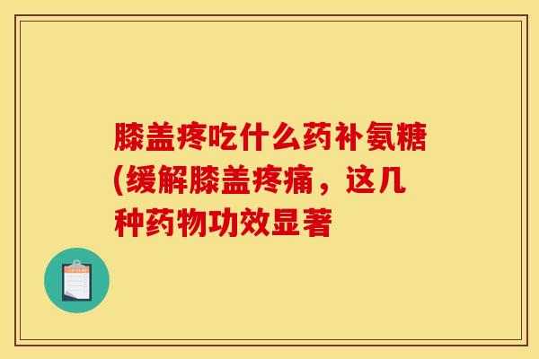 膝盖疼吃什么药补氨糖(缓解膝盖疼痛，这几种药物功效显著