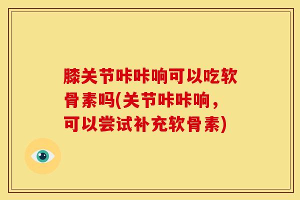 膝关节咔咔响可以吃软骨素吗(关节咔咔响，可以尝试补充软骨素)